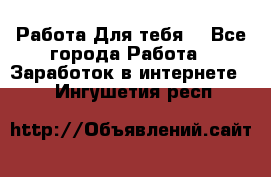 Работа Для тебя  - Все города Работа » Заработок в интернете   . Ингушетия респ.